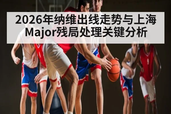 2026年纳维出线走势与上海Major残局处理关键分析